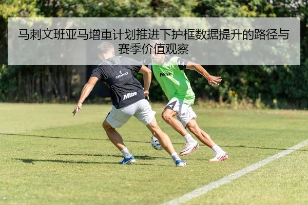马刺文班亚马增重计划推进下护框数据提升的路径与赛季价值观察